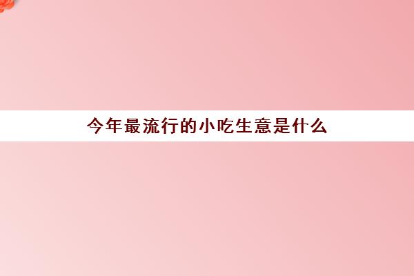 今年最流行的小吃生意是什么(新型地摊小吃)