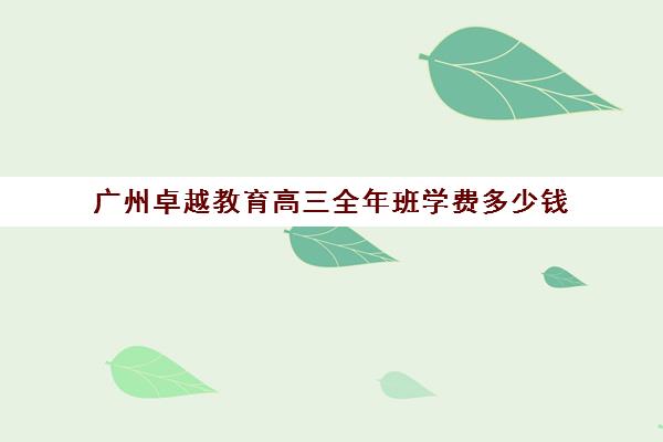 广州卓越教育高三全年班学费多少钱(广州高考复读学校排名及费用)