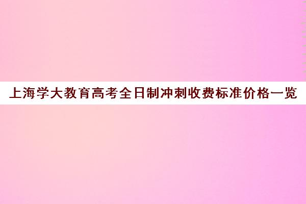 上海学大教育高考全日制冲刺收费标准价格一览（学大教育高三全日制价格）