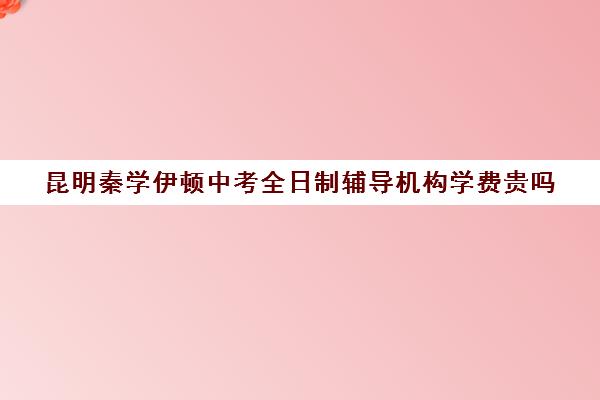 昆明秦学伊顿中考全日制辅导机构学费贵吗(昆明十大教育培训机构)