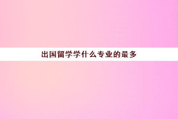 出国留学学什么专业的最多(哪些专业适合出国留学)