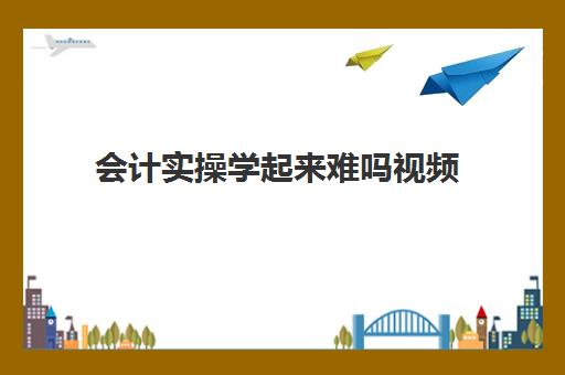 会计实操学起来难吗视频(会计初级怎么那么难)