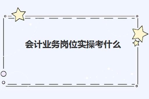 会计业务岗位实操考什么(会计工作岗位有哪些)