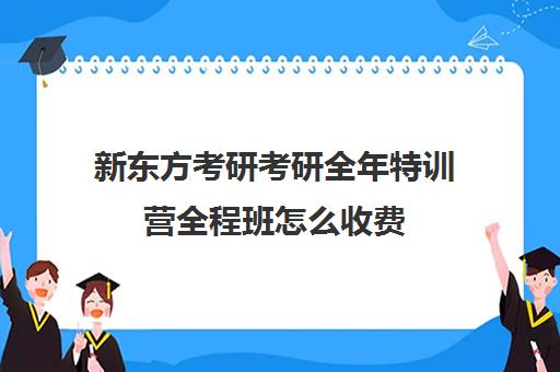 新东方考研考研全年特训营全程班怎么收费（新东方考研班一般多少钱）