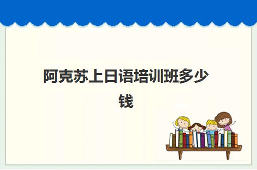 阿克苏上日语培训班多少钱(库尔勒学日语的地方)