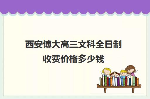 西安博大高三文科全日制收费价格多少钱(西安高考复读学校排名及学费)