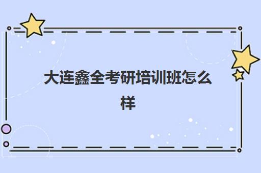 大连鑫全考研培训班怎么样(大连考研培训机构排名前五的机构)