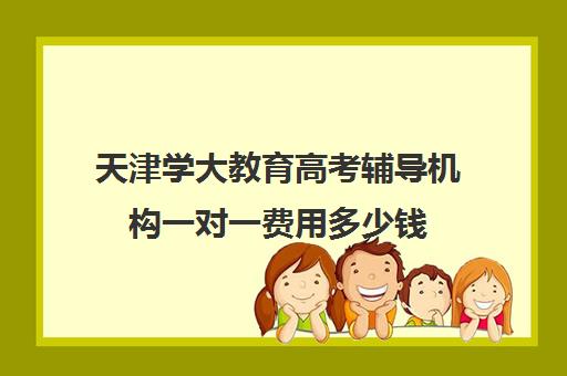 天津学大教育高考辅导机构一对一费用多少钱(天津一对一补课一般多少钱一小时)