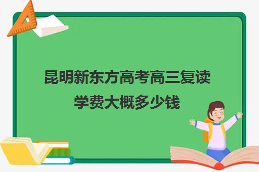 昆明新东方高考高三复读学费大概多少钱(复读毛坦中学多少学费)