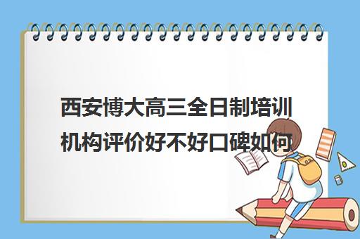 西安博大高三全日制培训机构评价好不好口碑如何(西安高三全封闭补课机构排名)