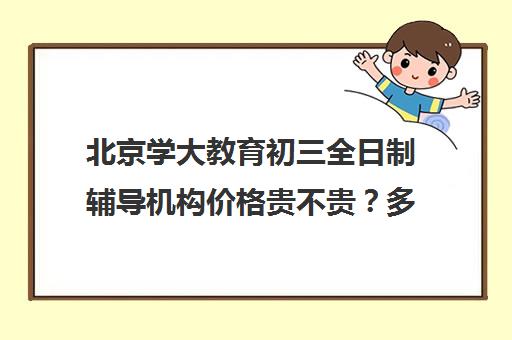 北京学大教育初三全日制辅导机构价格贵不贵？多少钱一年（初三培训机构哪里好）