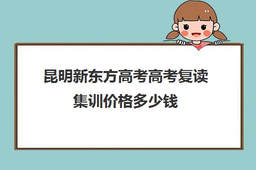 昆明新东方高考高考复读集训价格多少钱(昆明市高三复读哪家学校好)