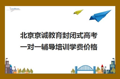 北京京诚教育封闭式高考一对一辅导培训学费价格表（北京高考冲刺班封闭式全日制）