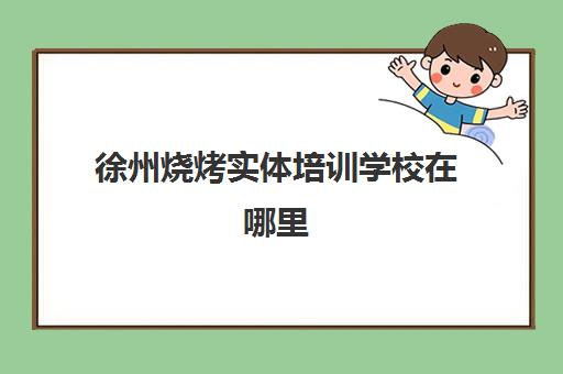 徐州烧烤实体培训学校在哪里(职业培训学校)