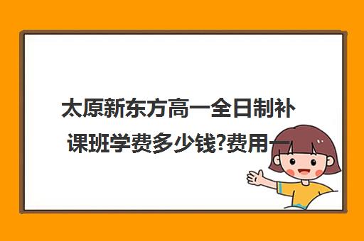 太原新东方高一全日制补课班学费多少钱?费用一览表(太原全日制的高中补课机构哪个好)