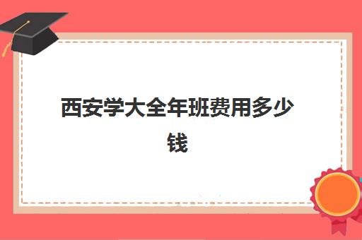 西安学大全年班费用多少钱(西京大学学费一年多少)