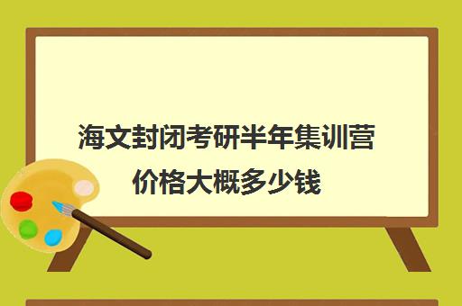 海文封闭考研半年集训营价格大概多少钱（海文考研集训营怎么样）