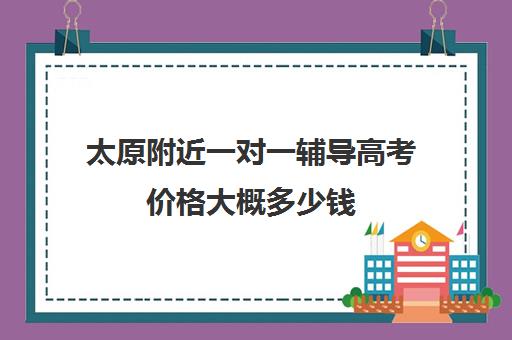 太原附近一对一辅导高考价格大概多少钱(太原高三培训机构排名)