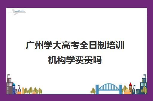 广州学大高考全日制培训机构学费贵吗(广州学历提升的正规机构)