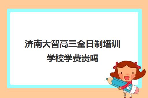 济南大智高三全日制培训学校学费贵吗(张店大智教育培训机构在哪里)