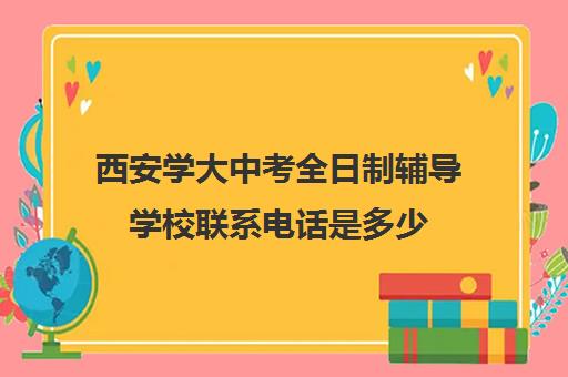 西安学大中考全日制辅导学校联系电话是多少(西安学大教育校区地址)