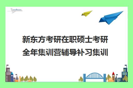 新东方考研在职硕士考研全年集训营辅导补习集训费用多少钱