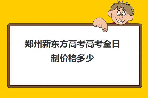 郑州新东方高考高考全日制价格多少(郑州新东方哪个校区好)