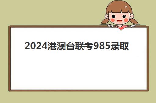 2024港澳台联考985录取(2024年港澳台华侨生联考志愿填报时间)