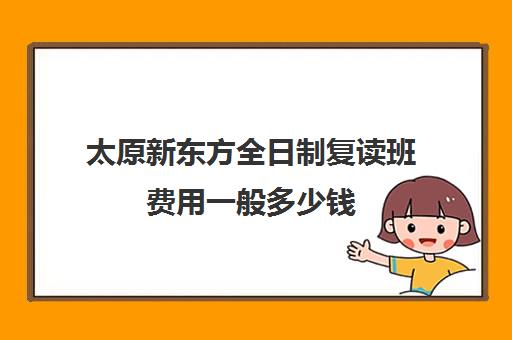 太原新东方全日制复读班费用一般多少钱(山西太原新东方培训学校)