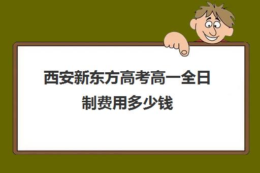 西安新东方高考高一全日制费用多少钱(西安全日制高考补课机构排名)