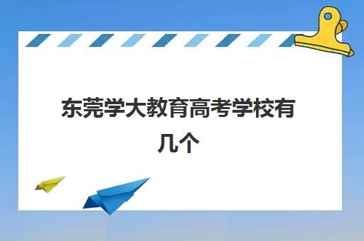 东莞学大教育高考学校有几个(东莞成考培训机构排名)