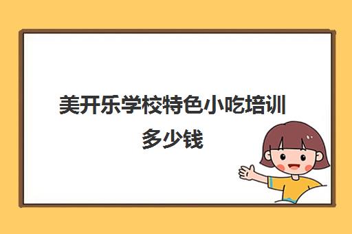 美开乐学校特色小吃培训多少钱(正规小吃培训学校排行榜)