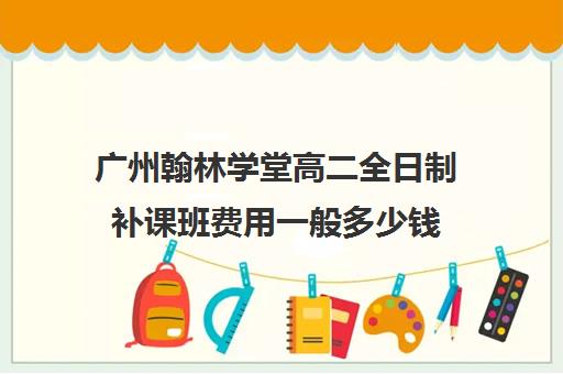 广州翰林学堂高二全日制补课班费用一般多少钱(广州高中补课机构排名)