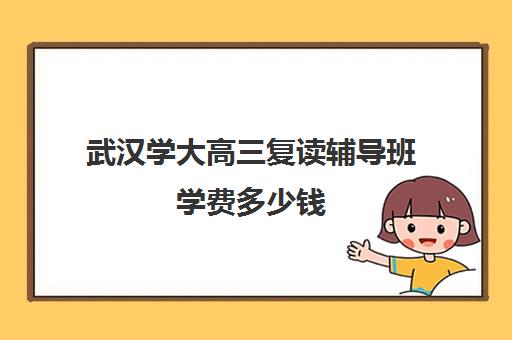 武汉学大高三复读辅导班学费多少钱(武汉国华高考复读学校分数及收费)