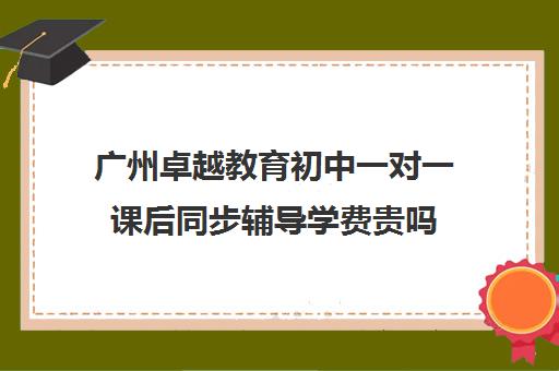 广州卓越教育初中一对一课后同步辅导学费贵吗(广州卓越中考复读学校收费)