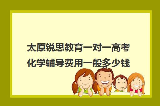 太原锐思教育一对一高考化学辅导费用一般多少钱（高中化学一对一补课多少钱）