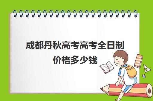 成都丹秋高考高考全日制价格多少钱(成都高考复读学校一般都怎么收费)