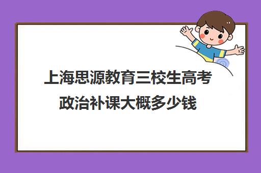 上海思源教育三校生高考政治补课大概多少钱（上海三校生考试内容是高中内容吗）