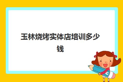 玉林烧烤实体店培训多少钱(玉林有哪里方便烧烤地方)