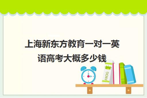 上海新东方教育一对一英语高考大概多少钱(新东方学费多少一年)