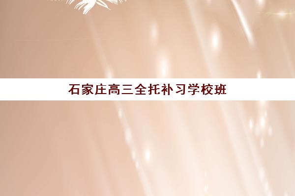 石家庄高三全托补习学校班培训机构哪家好一点？2025年最新排名、各校特色与科学择校全指南