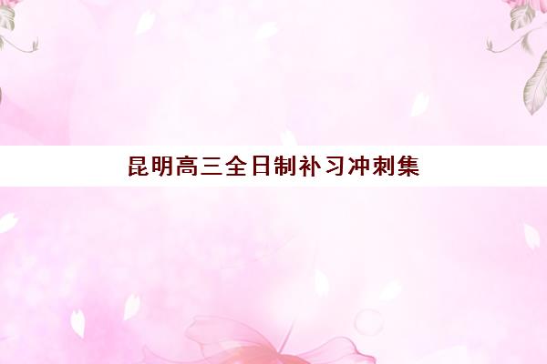 昆明高三全日制补习冲刺集训营哪家口碑好一点？2025年最新收费标准、师资对比与择校指南