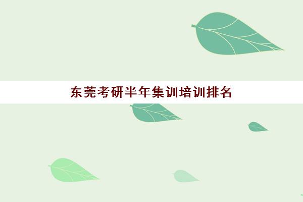 东莞考研半年集训培训排名第一的学校是哪家？2025年最新实力对比、择校标准与成功案例深度解析