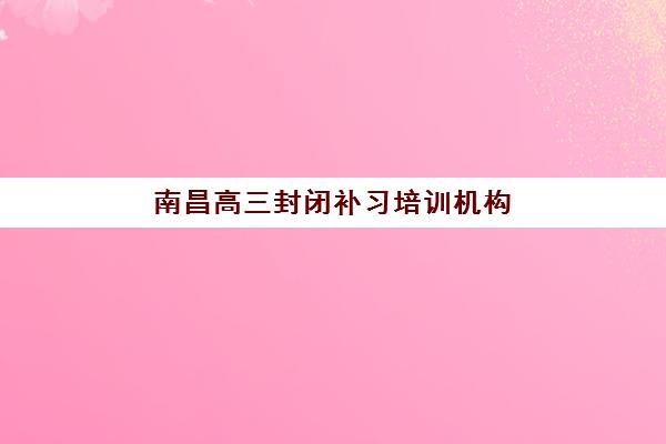 南昌高三封闭补习培训机构寄宿基地怎么选？2025年最新排名、择校指南与成功案例深度解析