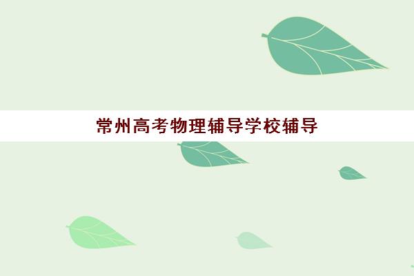 常州高考物理辅导学校辅导机构排行榜有哪些？2025年最新权威排名、各校特色解析与科学择校全指南