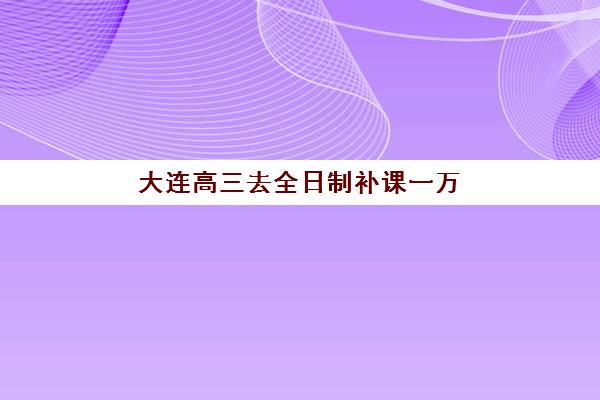 大连高三去全日制补课一万辅导班哪个比较好一点？2025年最新排名、性价比分析与择校全指南