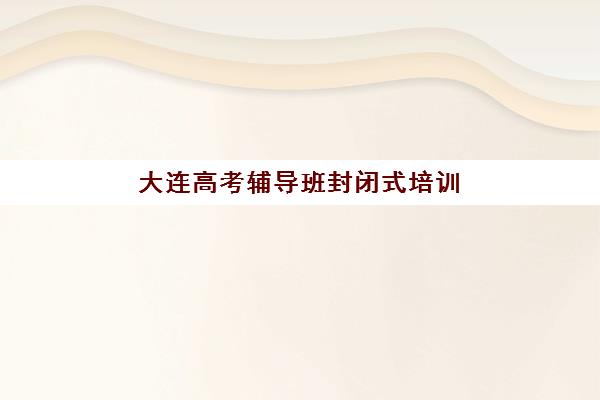 大连高考辅导班封闭式培训机构有哪些地方好？2025年最新权威排名解读与高性价比择校全指南