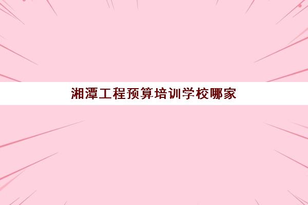 湘潭工程预算培训学校哪家强？2025年十大机构特色解析与择校指南