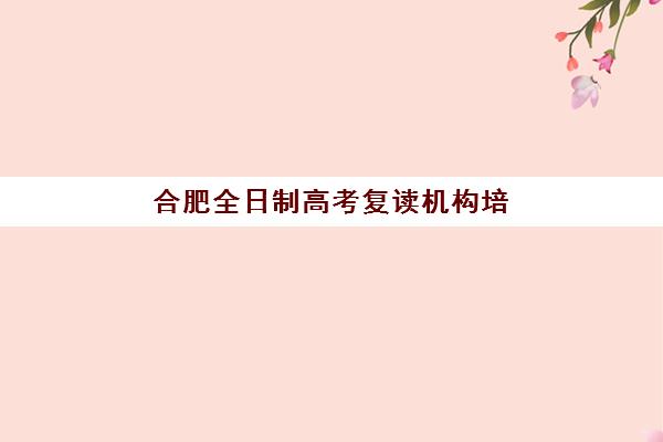 合肥全日制高考复读机构培训机构哪家强些？2025年最新权威排名榜单、各校特色解析与科学择校全指南