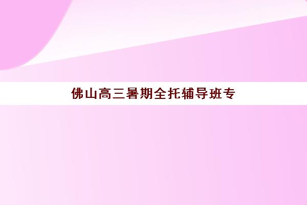 佛山高三暑期全托辅导班专项机构竞争力排行如何查询？2025年最新TOP5榜单、课程特色与科学择校全指南
